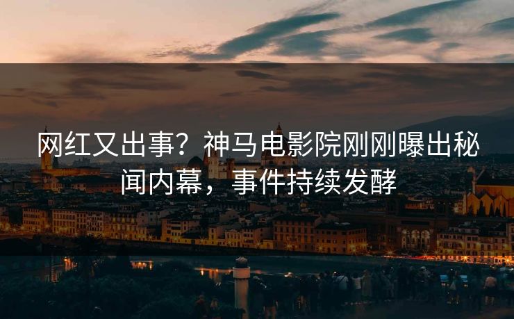 网红又出事？神马电影院刚刚曝出秘闻内幕，事件持续发酵
