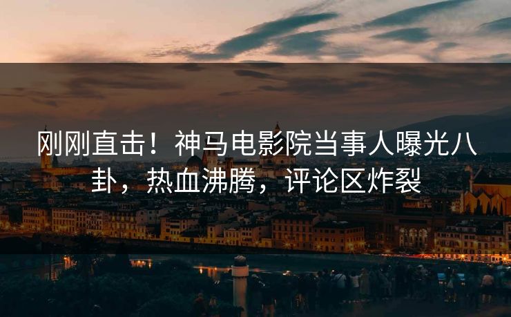 刚刚直击！神马电影院当事人曝光八卦，热血沸腾，评论区炸裂