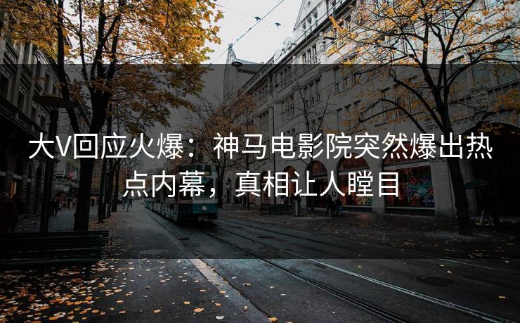 大V回应火爆：神马电影院突然爆出热点内幕，真相让人瞠目
