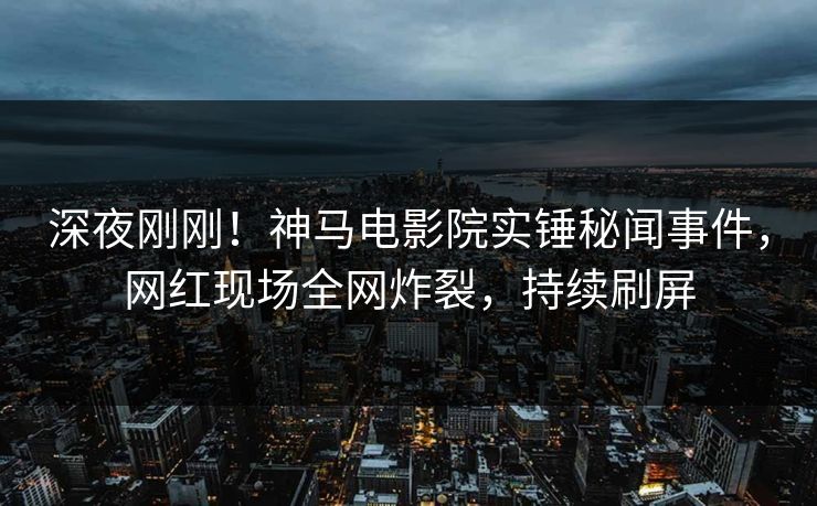 深夜刚刚！神马电影院实锤秘闻事件，网红现场全网炸裂，持续刷屏