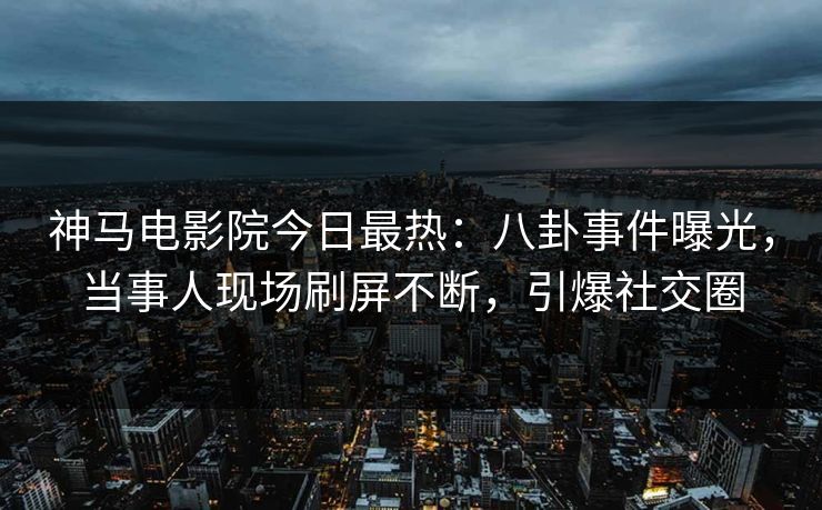 神马电影院今日最热：八卦事件曝光，当事人现场刷屏不断，引爆社交圈