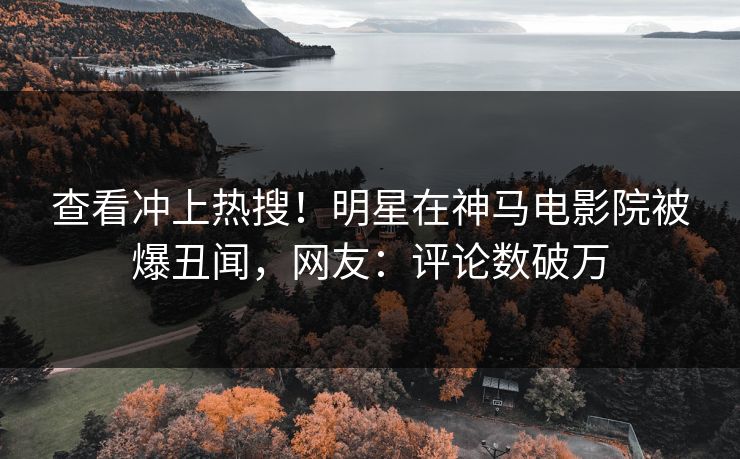 查看冲上热搜！明星在神马电影院被爆丑闻，网友：评论数破万