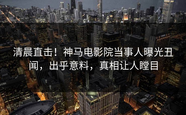 清晨直击！神马电影院当事人曝光丑闻，出乎意料，真相让人瞠目