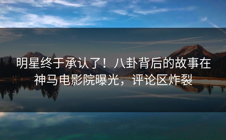 明星终于承认了！八卦背后的故事在神马电影院曝光，评论区炸裂