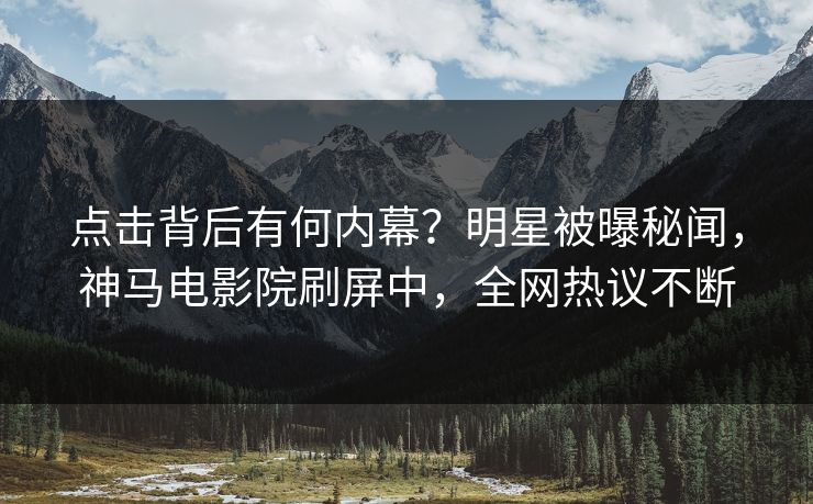 点击背后有何内幕？明星被曝秘闻，神马电影院刷屏中，全网热议不断