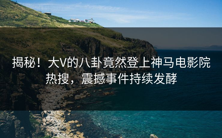 揭秘！大V的八卦竟然登上神马电影院热搜，震撼事件持续发酵
