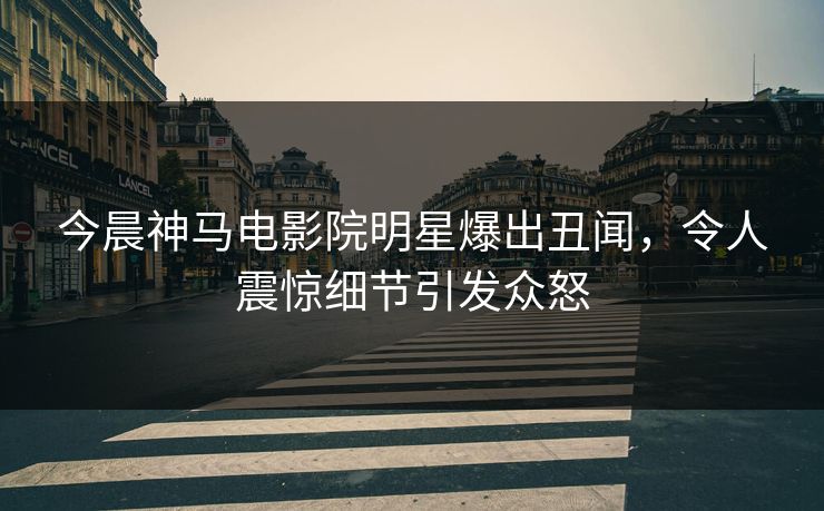 今晨神马电影院明星爆出丑闻，令人震惊细节引发众怒