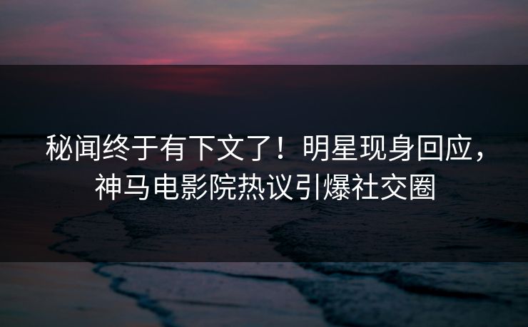 秘闻终于有下文了！明星现身回应，神马电影院热议引爆社交圈