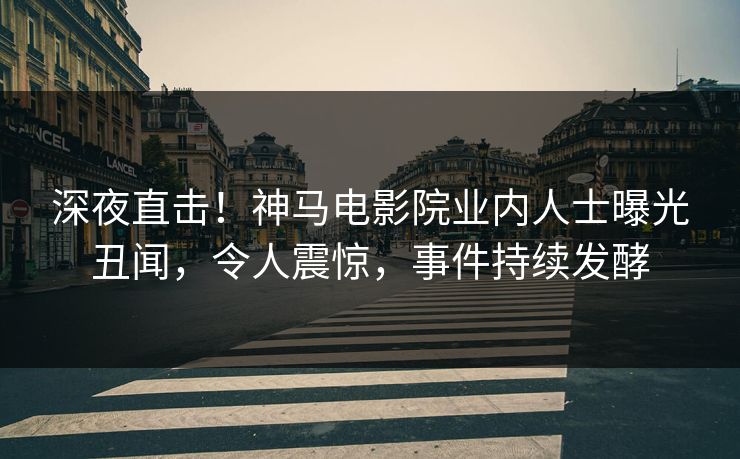 深夜直击！神马电影院业内人士曝光丑闻，令人震惊，事件持续发酵