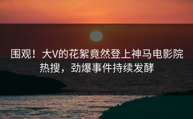 围观！大V的花絮竟然登上神马电影院热搜，劲爆事件持续发酵