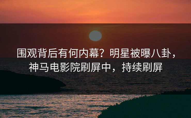 围观背后有何内幕？明星被曝八卦，神马电影院刷屏中，持续刷屏