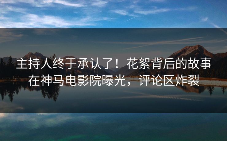主持人终于承认了！花絮背后的故事在神马电影院曝光，评论区炸裂