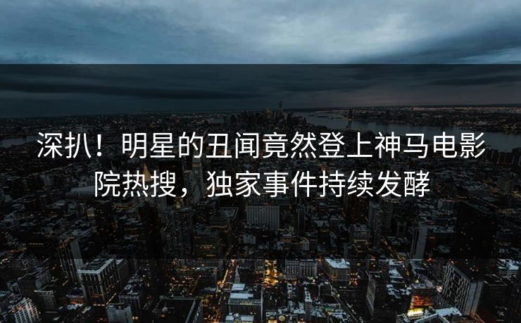 深扒！明星的丑闻竟然登上神马电影院热搜，独家事件持续发酵