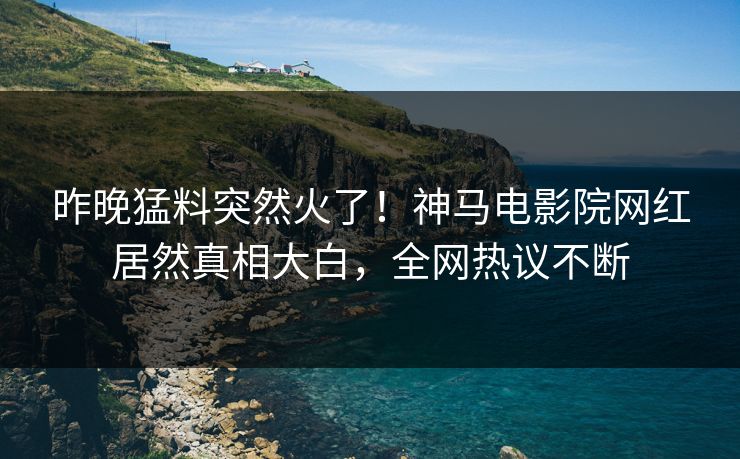 昨晚猛料突然火了！神马电影院网红居然真相大白，全网热议不断