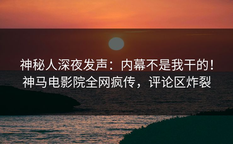 神秘人深夜发声：内幕不是我干的！神马电影院全网疯传，评论区炸裂
