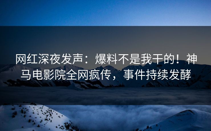 网红深夜发声：爆料不是我干的！神马电影院全网疯传，事件持续发酵