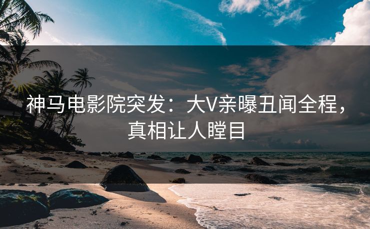 神马电影院突发：大V亲曝丑闻全程，真相让人瞠目