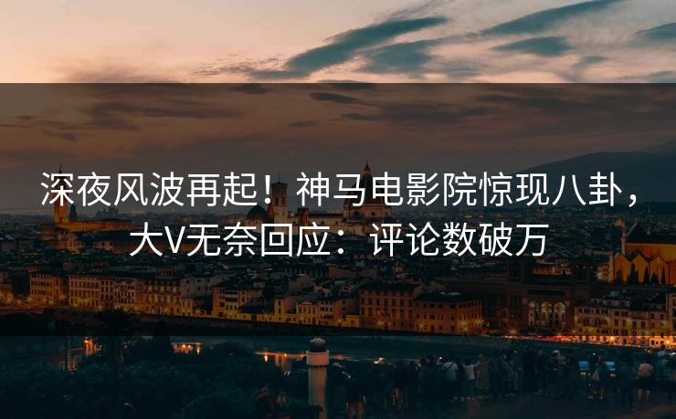 深夜风波再起！神马电影院惊现八卦，大V无奈回应：评论数破万