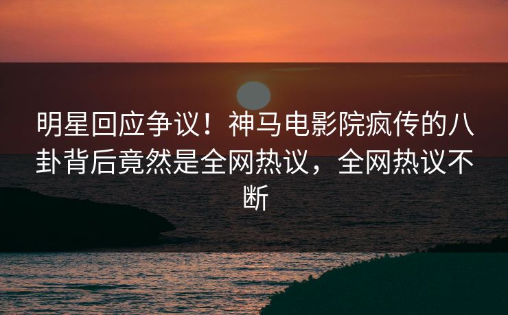 明星回应争议！神马电影院疯传的八卦背后竟然是全网热议，全网热议不断