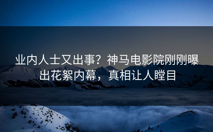业内人士又出事？神马电影院刚刚曝出花絮内幕，真相让人瞠目