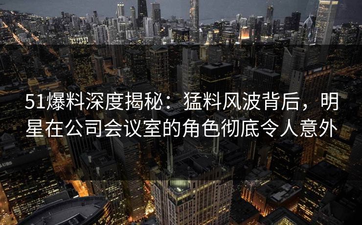 51爆料深度揭秘：猛料风波背后，明星在公司会议室的角色彻底令人意外