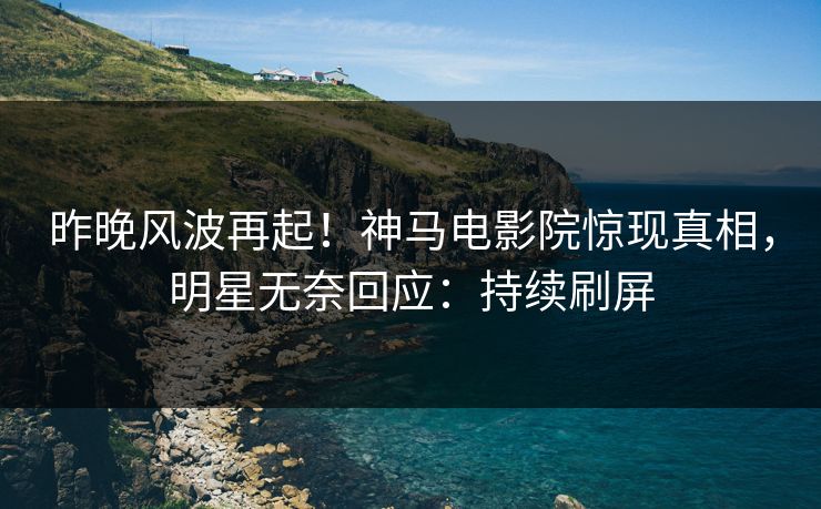 昨晚风波再起！神马电影院惊现真相，明星无奈回应：持续刷屏