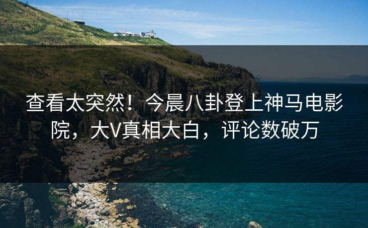 查看太突然！今晨八卦登上神马电影院，大V真相大白，评论数破万