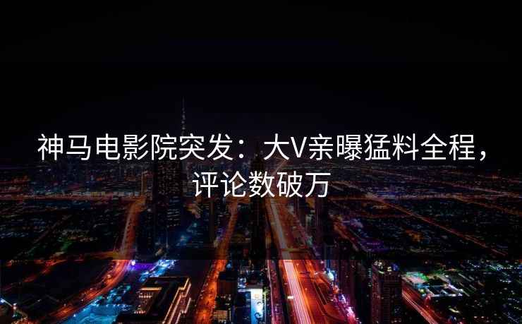 神马电影院突发：大V亲曝猛料全程，评论数破万