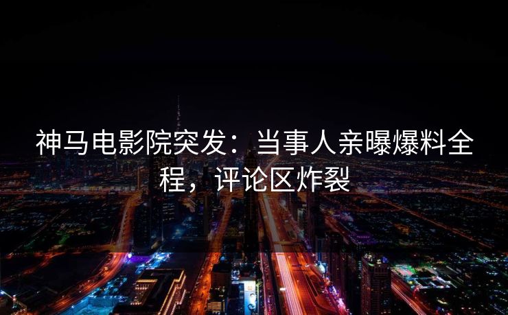神马电影院突发：当事人亲曝爆料全程，评论区炸裂