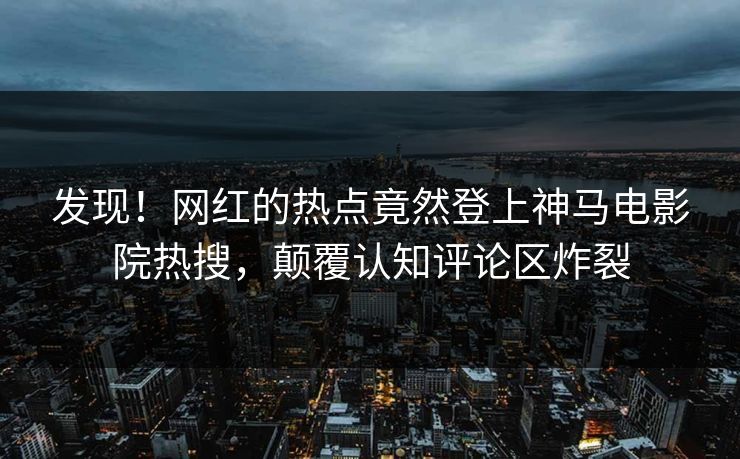 发现！网红的热点竟然登上神马电影院热搜，颠覆认知评论区炸裂