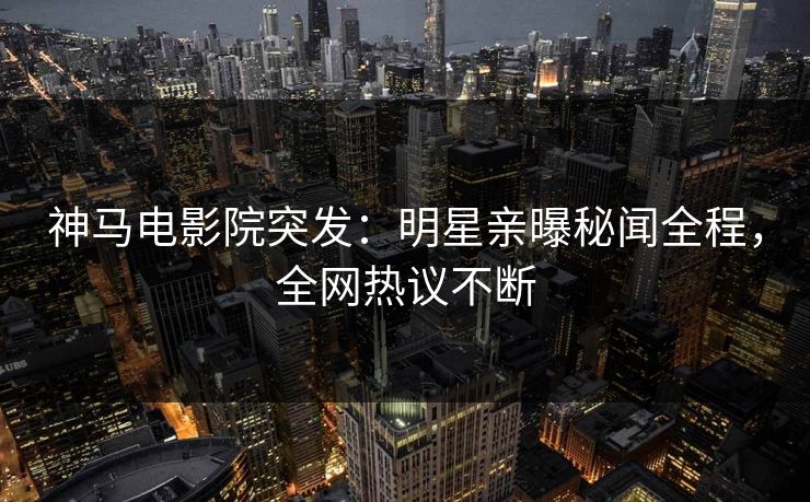 神马电影院突发：明星亲曝秘闻全程，全网热议不断