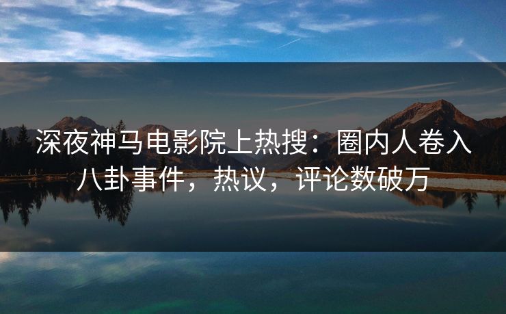 深夜神马电影院上热搜：圈内人卷入八卦事件，热议，评论数破万