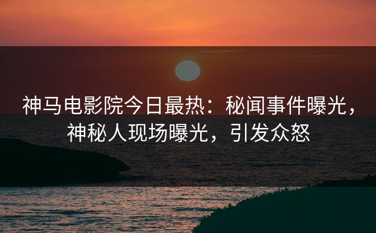神马电影院今日最热：秘闻事件曝光，神秘人现场曝光，引发众怒