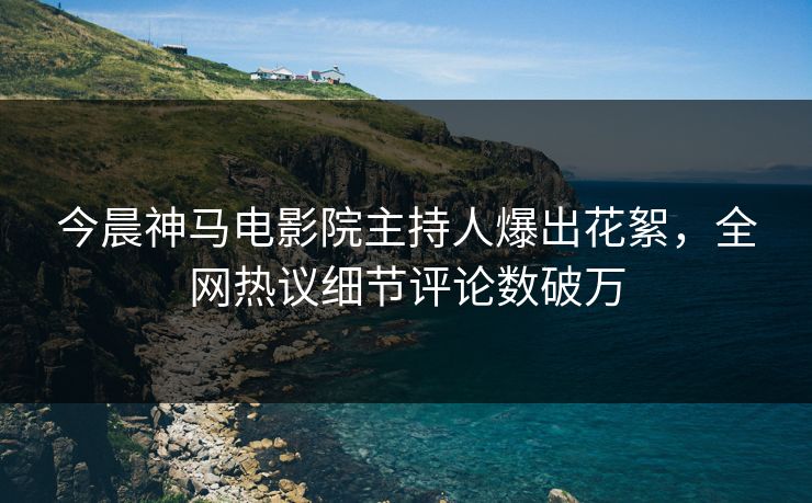 今晨神马电影院主持人爆出花絮，全网热议细节评论数破万