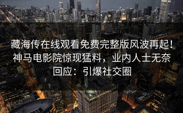 藏海传在线观看免费完整版风波再起！神马电影院惊现猛料，业内人士无奈回应：引爆社交圈