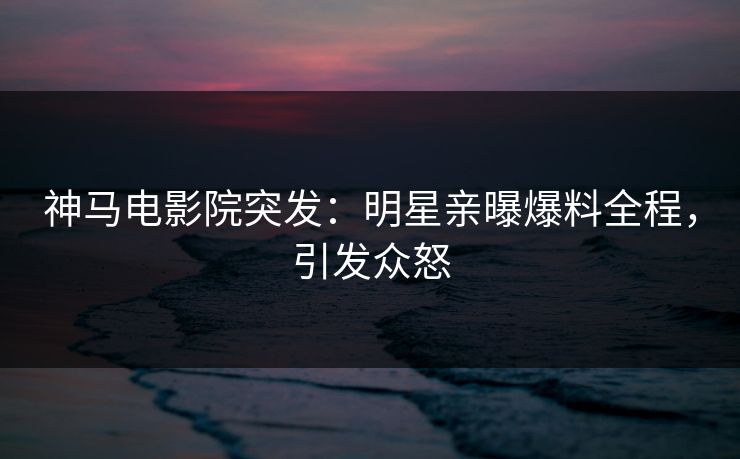 神马电影院突发：明星亲曝爆料全程，引发众怒