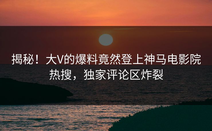 揭秘！大V的爆料竟然登上神马电影院热搜，独家评论区炸裂