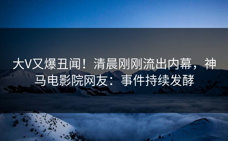 大V又爆丑闻！清晨刚刚流出内幕，神马电影院网友：事件持续发酵