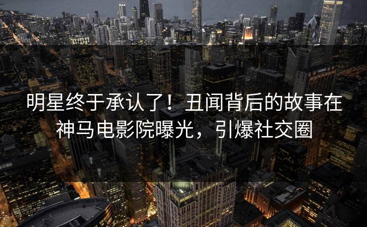 明星终于承认了！丑闻背后的故事在神马电影院曝光，引爆社交圈