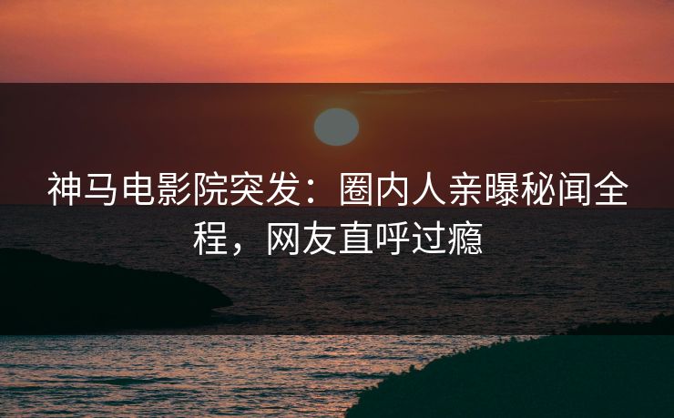 神马电影院突发：圈内人亲曝秘闻全程，网友直呼过瘾