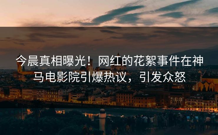 今晨真相曝光！网红的花絮事件在神马电影院引爆热议，引发众怒