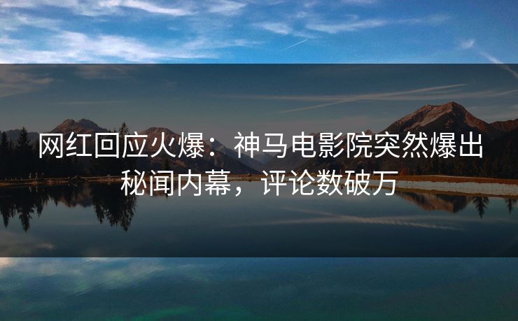 网红回应火爆：神马电影院突然爆出秘闻内幕，评论数破万