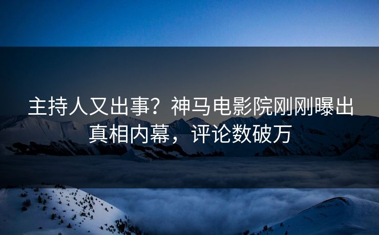 主持人又出事？神马电影院刚刚曝出真相内幕，评论数破万
