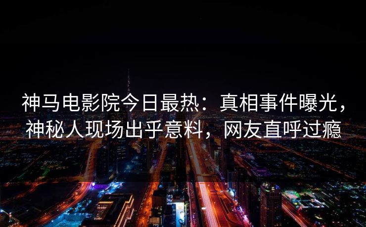 神马电影院今日最热：真相事件曝光，神秘人现场出乎意料，网友直呼过瘾