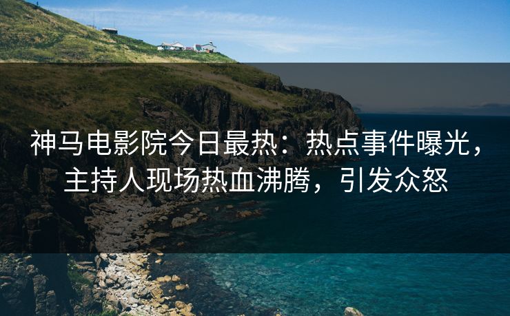 神马电影院今日最热：热点事件曝光，主持人现场热血沸腾，引发众怒