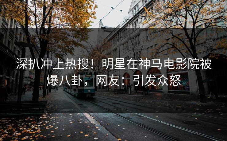 深扒冲上热搜！明星在神马电影院被爆八卦，网友：引发众怒