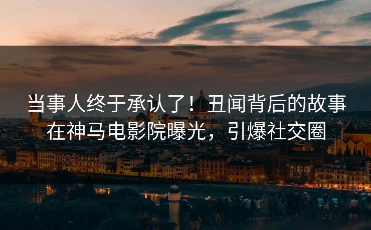 当事人终于承认了！丑闻背后的故事在神马电影院曝光，引爆社交圈