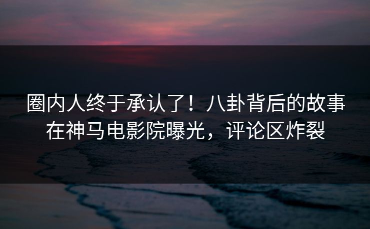 圈内人终于承认了！八卦背后的故事在神马电影院曝光，评论区炸裂
