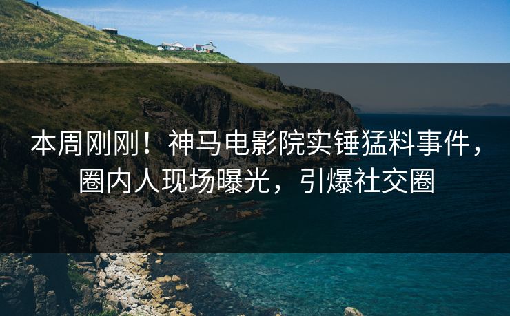 本周刚刚！神马电影院实锤猛料事件，圈内人现场曝光，引爆社交圈