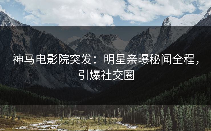 神马电影院突发：明星亲曝秘闻全程，引爆社交圈